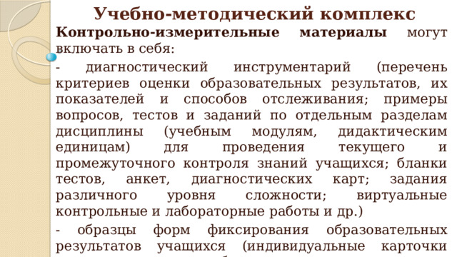 Контрольно-измерительные материалы могут включать в себя: - диагностический инструментарий (перечень критериев оценки образовательных результатов, их показателей и способов отслеживания; примеры вопросов, тестов и заданий по отдельным разделам дисциплины (учебным модулям, дидактическим единицам) для проведения текущего и промежуточного контроля знаний учащихся; бланки тестов, анкет, диагностических карт; задания различного уровня сложности; виртуальные контрольные и лабораторные работы и др.) - образцы форм фиксирования образовательных результатов учащихся (индивидуальные карточки учета результатов обучения; карты личностного развития ребенка; зачетные книжки; дневники достижений; творческие тетради, портфолио учащихся (грамот, работ, отзывов) и др.). Учебно-методический комплекс 