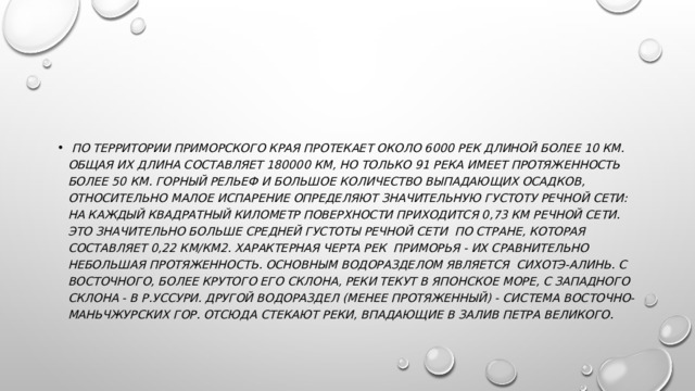   По территории Приморского края протекает около 6000 рек длиной более 10 км. Общая их длина составляет 180000 км, но только 91 река имеет протяженность более 50 км. Горный рельеф и большое количество выпадающих осадков, относительно малое испарение определяют значительную густоту речной сети: на каждый квадратный километр поверхности приходится 0,73 км речной сети. Это значительно больше средней густоты речной сети  по стране, которая составляет 0,22 км/км2. Характерная черта рек  Приморья - их сравнительно небольшая протяженность. Основным водоразделом является  Сихотэ-Алинь. С восточного, более крутого его склона, реки текут в Японское море, с западного склона - в р.Уссури. Другой водораздел (менее протяженный) - система Восточно-Маньчжурских гор. Отсюда стекают реки, впадающие в залив Петра Великого.  