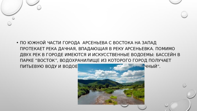 По южной части города АРСЕНЬЕВА с востока на запад протекает река Дачная, впадающая в реку Арсеньевка. Помимо двух рек в городе имеются и искусственные водоемы: бассейн в парке “Восток”, водохранилище из которого город получает питьевую воду и водоем бывшего совхоза “Солнечный”. 