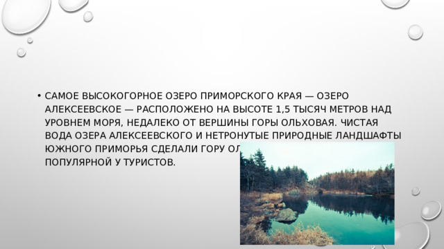 Самое высокогорное озеро Приморского края — озеро Алексеевское — расположено на высоте 1,5 тысяч метров над уровнем моря, недалеко от вершины горы Ольховая. Чистая вода озера Алексеевского и нетронутые природные ландшафты южного Приморья сделали гору Ольховая невероятно популярной у туристов.   