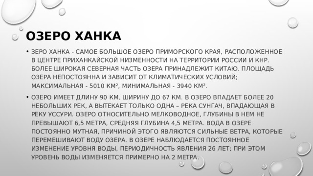 Озеро Ханка зеро Ханка - самое большое озеро Приморского края, расположенное в центре Приханкайской низменности на территории России и КНР. Более широкая северная часть озера принадлежит Китаю. Площадь озера непостоянна и зависит от климатических условий; максимальная - 5010 км², минимальная - 3940 км². Озеро имеет длину 90 км, ширину до 67 км. В озеро впадает более 20 небольших рек, а вытекает только одна – река Сунгач, впадающая в реку Уссури. Озеро относительно мелководное, глубины в нем не превышают 6,5 метра, средняя глубина 4,5 метра. Вода в озере постоянно мутная, причиной этого являются сильные ветра, которые перемешивают воду озера. В озере наблюдается постоянное изменение уровня воды, периодичность явления 26 лет; при этом уровень воды изменяется примерно на 2 метра. 