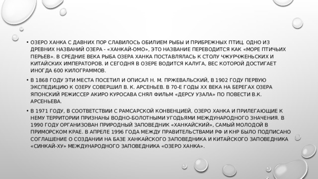 Озеро Ханка с давних пор славилось обилием рыбы и прибрежных птиц. Одно из древних названий озера - «Ханкай-Омо», это название переводится как «Море птичьих перьев». В средние века рыба озера Ханка поставлялась к столу чжурчженьских и китайских императоров. И сегодня в озере водится калуга, вес которой достигает иногда 600 килограммов. В 1868 году эти места посетил и описал Н. М. Пржевальский, в 1902 году первую экспедицию к озеру совершил В. К. Арсеньев. В 70-е годы ХХ века на берегах озера японский режиссер Акиро Куросава снял фильм «Дерсу Узала» по повести В.К. Арсеньева. В 1971 году, в соответствии с Рамсарской конвенцией, озеро Ханка и прилегающие к нему территории признаны водно-болотными угодьями международного значения. В 1990 году организован природный заповедник «Ханкайский», самый молодой в Приморском крае. В апреле 1996 года между Правительствами РФ и КНР было подписано соглашение о создании на базе Ханкайского заповедника и китайского заповедника «Синкай-Ху» международного заповедника «Озеро Ханка». 