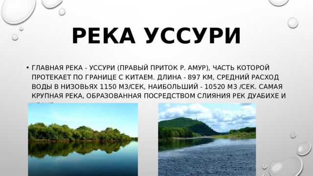 Река Уссури Главная река - Уссури (правый приток р. Амур), часть которой протекает по границе с Китаем. Длина - 897 км, средний расход воды в низовьях 1150 м3/сек, наибольший - 10520 м3 /сек. Самая крупная река, образованная посредством слияния рек Дуабихе и Улахе. 