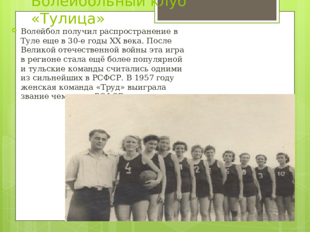 Волейбольный клуб «Тулица» Волейбол получил распространение в Туле еще в 30-е годы XX века. После Великой отечественной войны эта игра в регионе стала ещё более популярной и тульские команды считались одними из сильнейших в РСФСР. В 1957 году женская команда «Труд» выиграла звание чемпиона РСФСР. 