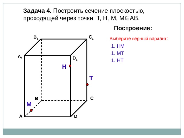 Задача 4. Построить сечение плоскостью, проходящей через точки Т, Н, М, М∈АВ. Построение: C 1 В 1 Выберите верный вариант: 1. НМ 1. МТ А 1 D 1 1. НT Н Т С В М D А 