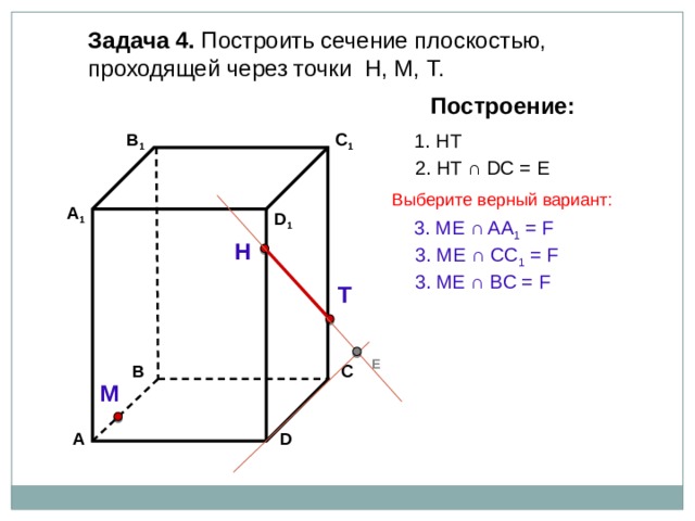 Задача 4. Построить сечение плоскостью, проходящей через точки Н, М, Т. Построение: В 1 1. НТ C 1 2. НТ ∩ DС = Е Выберите верный вариант: А 1 D 1 3. ME ∩ AA 1 = F Н 3. ME ∩ CC 1 = F 3. ME ∩ BС = F Т Е В С М А D 