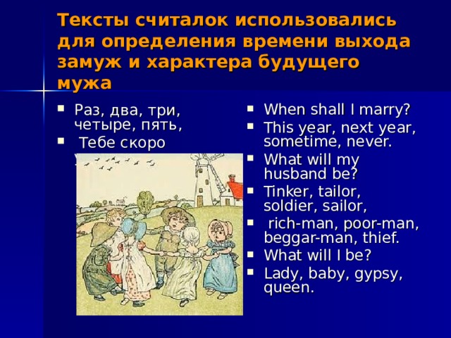 Тексты считалок использовались для определения времени выхода замуж и характера будущего мужа Раз, два, три, четыре, пять,  Тебе скоро улетать, When shall I marry? This year, next year, sometime, never. What will my husband be? Tinker, tailor, soldier, sailor,  rich-man, poor-man, beggar-man, thief. What will I be? Lady, baby, gypsy, queen. 