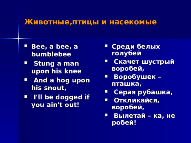 Животные,птицы и насекомые Bee, a bee, a bumblebee  Stung a man upon his knee  And a hog upon his snout,  I'll be dogged if you ain't out!  Среди белых голубей  Скачет шустрый воробей,  Воробушек – пташка,  Серая рубашка,  Откликайся, воробей,  Вылетай – ка, не робей! 