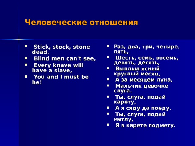Человеческие отношения  Stick, stock, stone dead.  Blind men can't see,  Every knave will have a slave,  You and I must be he! Раз, два, три, четыре, пять,  Шесть, семь, восемь, девять, десять,  Выплыл ясный круглый месяц,  А за месяцем луна,  Мальчик девочке слуга.  Ты, слуга, подай карету,  А я сяду да поеду.  Ты, слуга, подай метлу,  Я в карете подмету. 