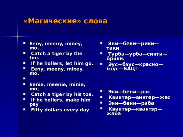 «Магические» слова Eeny, meeny, miney, mo.  Catch a tiger by the toe.  If he hollers, let him go.  Eeny, meeny, miney, mo. Eenie, meenie, minie, mo,  Catch a tiger by his toe.  If he hollers, make him pay  Fifty dollars every day   Эни—бени—рики—таки  Турба—урба—синти—бряки.  Эус—бэус—красно—бэус—БАЦ!     Эни—бени—рэс  Квинтер—винтер—жес  Эни—бени—раба  Квинтер—квантэр—жаба .  