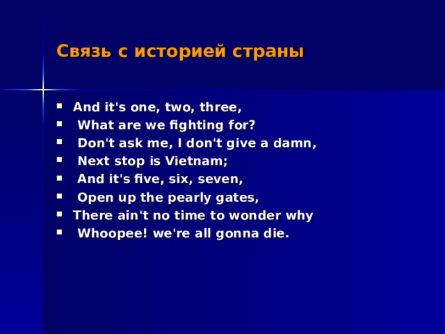 Связь с историей страны And it's one, two, three,  What are we fighting for?  Don't ask me, I don't give a damn,  Next stop is Vietnam;  And it's five, six, seven,  Open up the pearly gates, There ain't no time to wonder why  Whoopee! we're all gonna die.  