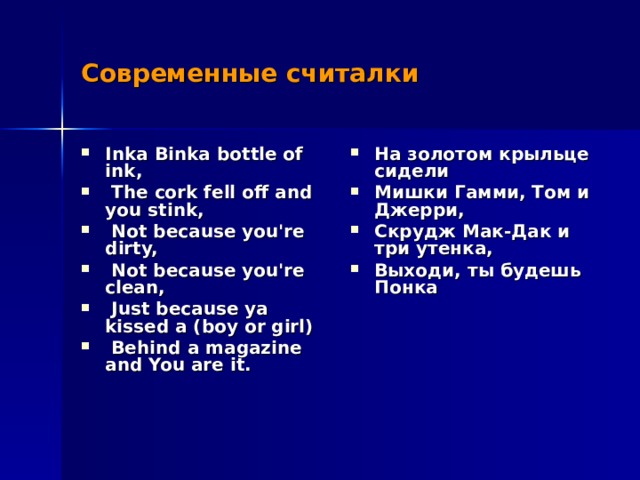 Современные считалки Inka Binka bottle of ink,  The cork fell off and you stink,  Not because you're dirty,  Not because you're clean,  Just because ya kissed a (boy or girl)  Behind a magazine and You are it. На золотом крыльце сидели Мишки Гамми, Том и Джерри, Скрудж Мак-Дак и три утенка, Выходи, ты будешь Понка 