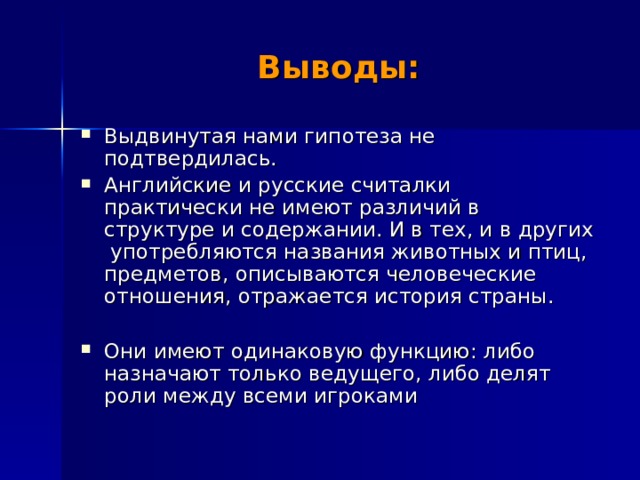 Выводы: Выдвинутая нами гипотеза не подтвердилась. Английские и русские считалки практически не имеют различий в структуре и содержании. И в тех, и в других употребляются названия животных и птиц, предметов, описываются человеческие отношения, отражается история страны.  Они имеют одинаковую функцию: либо назначают только ведущего, либо делят роли между всеми игроками    