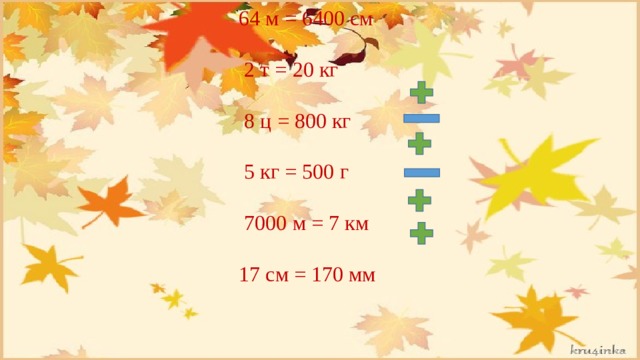  64 м = 6400 см  2 т = 20 кг  8 ц = 800 кг  5 кг = 500 г  7000 м = 7 км  17 см = 170 мм 