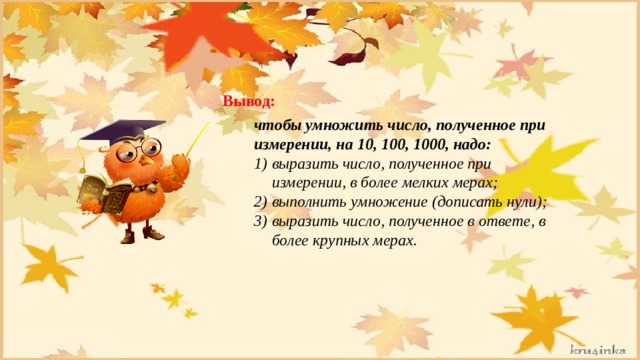 Вывод: чтобы умножить число, полученное при измерении, на 10, 100, 1000, надо: выразить число, полученное при измерении, в более мелких мерах; выполнить умножение (дописать нули); выразить число, полученное в ответе, в более крупных мерах. 