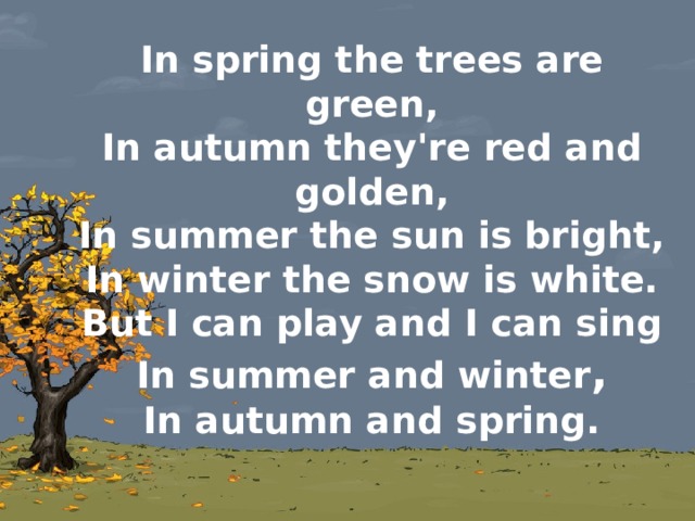 In spring the trees are green,  In autumn they're red and golden,  In summer the sun is bright,  In winter the snow is white.  But I can play and I can sing  In summer and winter ,  In autumn and spring.   