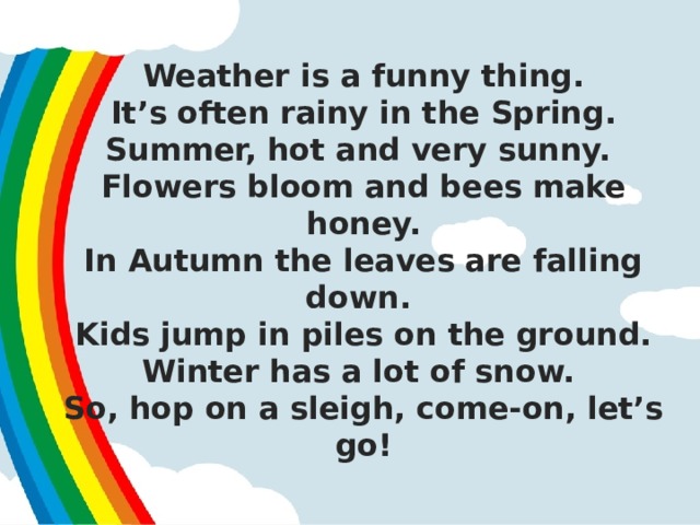 Weather is a funny thing.  It’s often rainy in the Spring.  Summer, hot and very sunny.  Flowers bloom and bees make honey.  In Autumn the leaves are falling down.  Kids jump in piles on the ground.  Winter has a lot of snow.  So, hop on a sleigh, come-on, let’s go!   