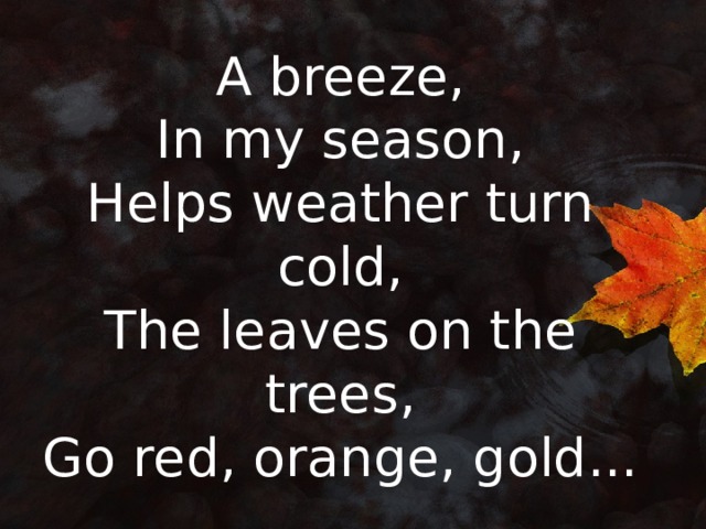 A breeze,  In my season,  Helps weather turn cold,  The leaves on the trees,  Go red, orange, gold... 