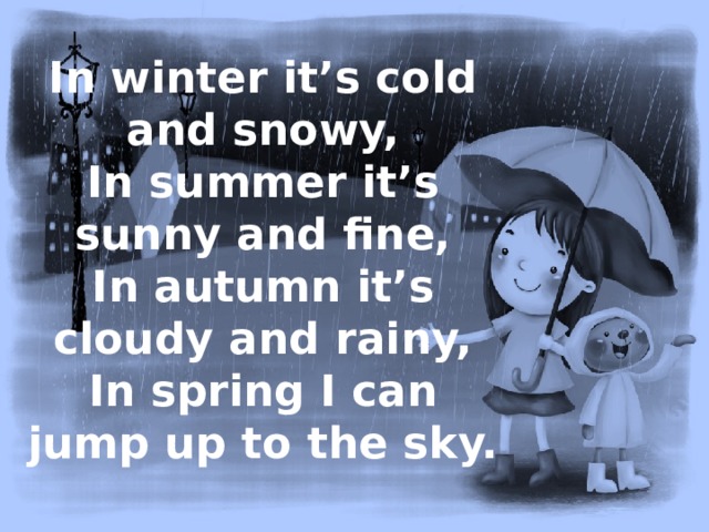 In winter it’s cold and snowy,  In summer it’s sunny and fine,  In autumn it’s cloudy and rainy,  In spring I can jump up to the sky. 