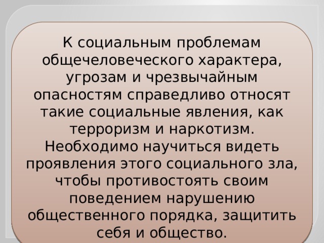 К социальным проблемам общечеловеческого характера, угрозам и чрезвычайным опасностям справедливо относят такие социальные явления, как терроризм и наркотизм. Необходимо научиться видеть проявления этого социального зла, чтобы противостоять своим поведением нарушению общественного порядка, защитить себя и общество. 