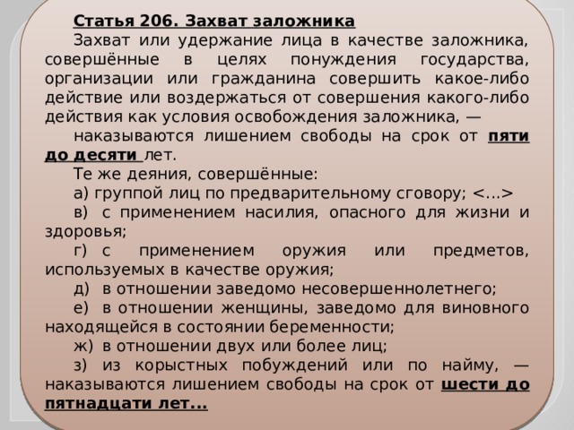 Статья 206. Захват заложника Захват или удержание лица в качестве заложника, совершённые в целях понуждения государства, организации или гражданина совершить какое-либо действие или воздержаться от совершения какого-либо действия как условия освобождения заложника, — наказываются лишением свободы на срок от пяти до десяти лет. Те же деяния, совершённые: а) группой лиц по предварительному сговору;  в)  с применением насилия, опасного для жизни и здоровья; г)  с применением оружия или предметов, используемых в качестве оружия; д)  в отношении заведомо несовершеннолетнего; е)  в отношении женщины, заведомо для виновного находящейся в состоянии беременности; ж)  в отношении двух или более лиц; з)  из корыстных побуждений или по найму, — наказываются лишением свободы на срок от шести до пятнадцати лет... 