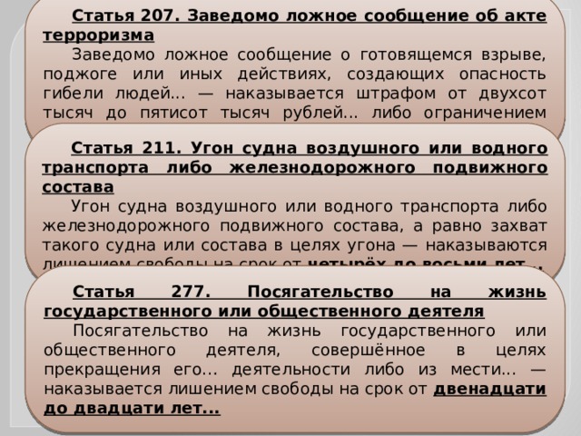 Статья 207. Заведомо ложное сообщение об акте терроризма Заведомо ложное сообщение о готовящемся взрыве, поджоге или иных действиях, создающих опасность гибели людей... — наказывается штрафом от двухсот тысяч до пятисот тысяч рублей... либо ограничением свободы на срок до трех лет… Статья 211. Угон судна воздушного или водного транспорта либо железнодорожного подвижного состава Угон судна воздушного или водного транспорта либо железнодорожного подвижного состава, а равно захват такого судна или состава в целях угона — наказываются лишением свободы на срок от четырёх до восьми лет... Статья 277. Посягательство на жизнь государственного или общественного деятеля Посягательство на жизнь государственного или общественного деятеля, совершённое в целях прекращения его… деятельности либо из мести... — наказывается лишением свободы на срок от двенадцати до двадцати лет... 