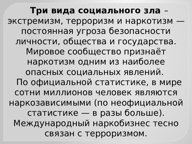 Три вида социального зла – экстремизм, терроризм и наркотизм — постоянная угроза безопасности личности, общества и государства. Мировое сообщество признаёт наркотизм одним из наиболее опасных социальных явлений. По официальной статистике, в мире сотни миллионов человек являются наркозависимыми (по неофициальной статистике — в разы больше). Международный наркобизнес тесно связан с терроризмом. 