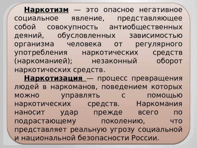 Наркотизм — это опасное негативное социальное явление, представляющее собой совокупность антиобщественных деяний, обусловленных зависимостью организма человека от регулярного употребления наркотических средств (наркоманией); незаконный оборот наркотических средств. Наркотизация — процесс превращения людей в наркоманов, поведением которых можно управлять с помощью наркотических средств. Наркомания наносит удар прежде всего по подрастающему поколению, что представляет реальную угрозу социальной и национальной безопасности России. 