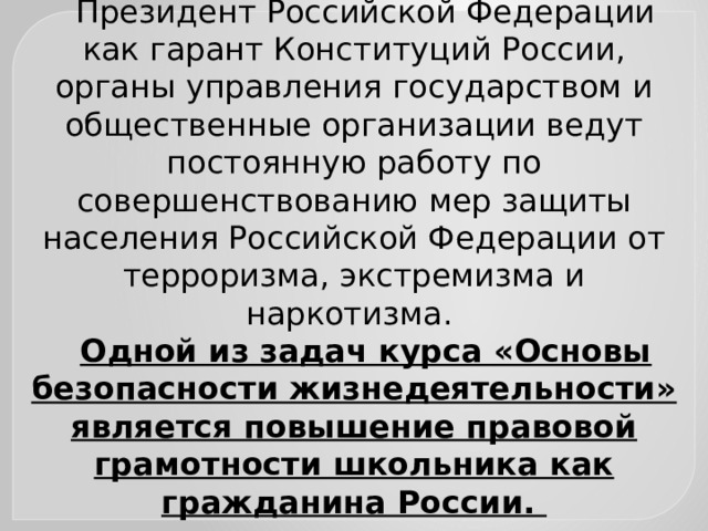 Президент Российской Федерации как гарант Конституций России, органы управления государством и общественные организации ведут постоянную работу по совершенствованию мер защиты населения Российской Федерации от терроризма, экстремизма и наркотизма. Одной из задач курса «Основы безопасности жизнедеятельности» является повышение правовой грамотности школьника как гражданина России. 