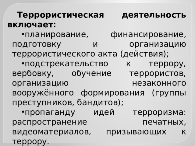 Террористическая деятельность включает: планирование, финансирование, подготовку и организацию террористического акта (действия); подстрекательство к террору, вербовку, обучение террористов, организацию незаконного вооружённого формирования (группы преступников, бандитов); пропаганду идей терроризма: распространение печатных, видеоматериалов, призывающих к террору. 