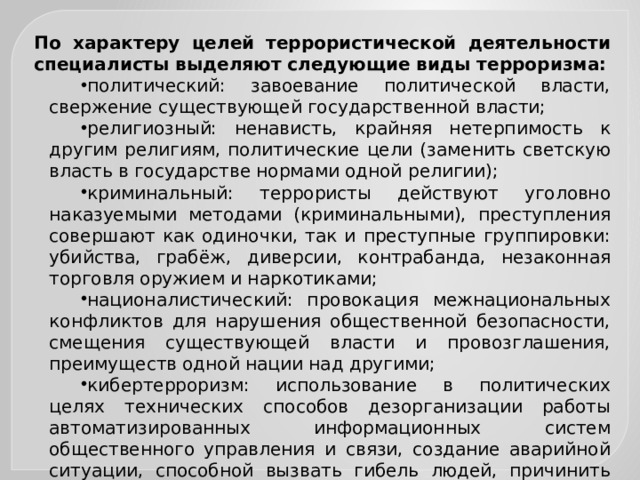 По характеру целей террористической деятельности специалисты выделяют следующие виды терроризма: политический: завоевание политической власти, свержение существующей государственной власти; религиозный: ненависть, крайняя нетерпимость к другим религиям, политические цели (заменить светскую власть в государстве нормами одной религии); криминальный: террористы действуют уголовно наказуемыми методами (криминальными), преступления совершают как одиночки, так и преступные группировки: убийства, грабёж, диверсии, контрабанда, незаконная торговля оружием и наркотиками; националистический: провокация межнациональных конфликтов для нарушения общественной безопасности, смещения существующей власти и провозглашения, преимуществ одной нации над другими; кибертерроризм: использование в политических целях технических способов дезорганизации работы автоматизированных информационных систем общественного управления и связи, создание аварийной ситуации, способной вызвать гибель людей, причинить значительный материальный ущерб. 