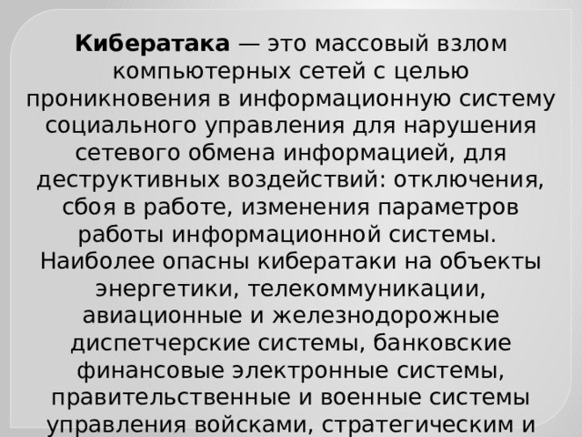 Кибератака — это массовый взлом компьютерных сетей с целью проникновения в информационную систему социального управления для нарушения сетевого обмена информацией, для деструктивных воздействий: отключения, сбоя в работе, изменения параметров работы информационной системы. Наиболее опасны кибератаки на объекты энергетики, телекоммуникации, авиационные и железнодорожные диспетчерские системы, банковские финансовые электронные системы, правительственные и военные системы управления войсками, стратегическим и ядерным оружиём. 