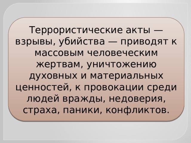 Террористические акты — взрывы, убийства — приводят к массовым человеческим жертвам, уничтожению духовных и материальных ценностей, к провокации среди людей вражды, недоверия, страха, паники, конфликтов. 