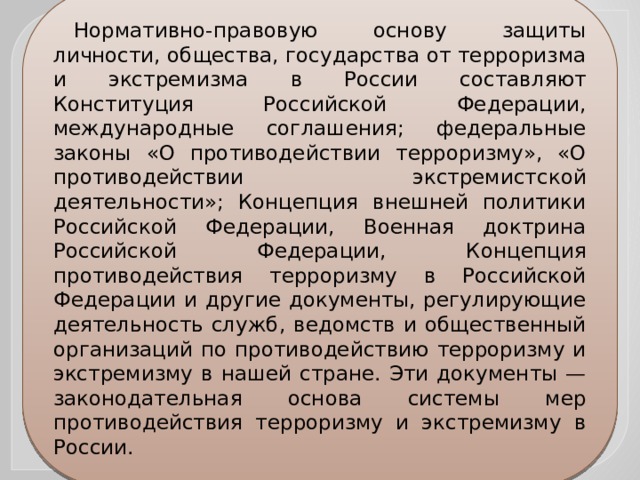 Нормативно-правовую основу защиты личности, общества, государства от терроризма и экстремизма в России составляют Конституция Российской Федерации, международные соглашения; федеральные законы «О противодействии терроризму», «О противодействии экстремистской деятельности»; Концепция внешней политики Российской Федерации, Военная доктрина Российской Федерации, Концепция противодействия терроризму в Российской Федерации и другие документы, регулирующие деятельность служб, ведомств и общественный организаций по противодействию терроризму и экстремизму в нашей стране. Эти документы — законодательная основа системы мер противодействия терроризму и экстремизму в России. 