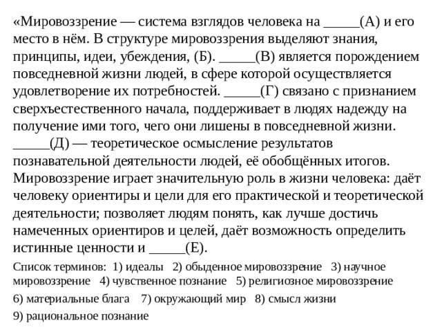 «Мировоззрение — система взглядов человека на _____(А) и его место в нём. В структуре мировоззрения выделяют знания, принципы, идеи, убеждения, (Б). _____(В) является порождением повседневной жизни людей, в сфере которой осуществляется удовлетворение их потребностей. _____(Г) связано с признанием сверхъестественного начала, поддерживает в людях надежду на получение ими того, чего они лишены в повседневной жизни. _____(Д) — теоретическое осмысление результатов познавательной деятельности людей, её обобщённых итогов. Мировоззрение играет значительную роль в жизни человека: даёт человеку ориентиры и цели для его практической и теоретической деятельности; позволяет людям понять, как лучше достичь намеченных ориентиров и целей, даёт возможность определить истинные ценности и _____(Е). Список терминов: 1) идеалы 2) обыденное мировоззрение 3) научное мировоззрение 4) чувственное познание 5) религиозное мировоззрение 6) материальные блага 7) окружающий мир 8) смысл жизни 9) рациональное познание 