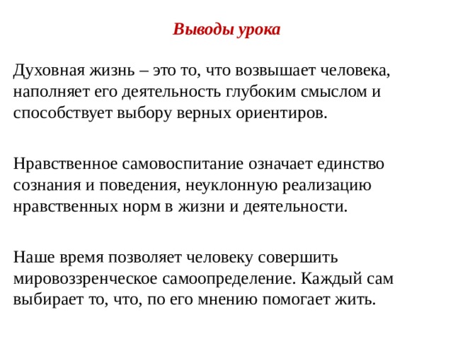  Выводы урока Духовная жизнь – это то, что возвышает человека, наполняет его деятельность глубоким смыслом и способствует выбору верных ориентиров. Нравственное самовоспитание означает единство сознания и поведения, неуклонную реализацию нравственных норм в жизни и деятельности. Наше время позволяет человеку совершить мировоззренческое самоопределение. Каждый сам выбирает то, что, по его мнению помогает жить. 