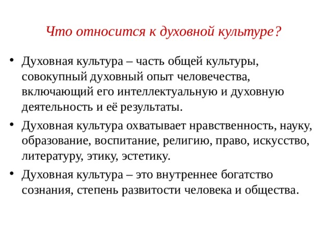 Что относится к духовной культуре? Духовная культура – часть общей культуры, совокупный духовный опыт человечества, включающий его интеллектуальную и духовную деятельность и её результаты. Духовная культура охватывает нравственность, науку, образование, воспитание, религию, право, искусство, литературу, этику, эстетику. Духовная культура – это внутреннее богатство сознания, степень развитости человека и общества. 