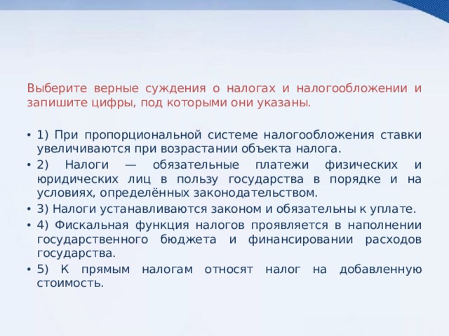 Выберите верные суждения о налогах и налогообложении и запишите цифры, под которыми они указаны.   1) При пропорциональной системе налогообложения ставки увеличиваются при возрастании объекта налога. 2) Налоги — обязательные платежи физических и юридических лиц в пользу государства в порядке и на условиях, определённых законодательством. 3) Налоги устанавливаются законом и обязательны к уплате. 4) Фискальная функция налогов проявляется в наполнении государственного бюджета и финансировании расходов государства. 5) К прямым налогам относят налог на добавленную стоимость. 