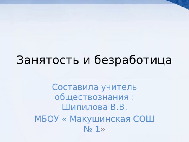 Занятость и безработица Составила учитель обществознания : Шипилова В.В. МБОУ « Макушинская СОШ № 1 » 