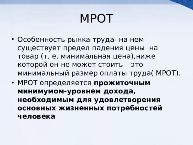 МРОТ Особенность рынка труда- на нем существует предел падения цены на товар (т. е. минимальная цена),ниже которой он не может стоить – это минимальный размер оплаты труда( МРОТ). МРОТ определяется прожиточным минимумом-уровнем дохода, необходимым для удовлетворения основных жизненных потребностей человека 