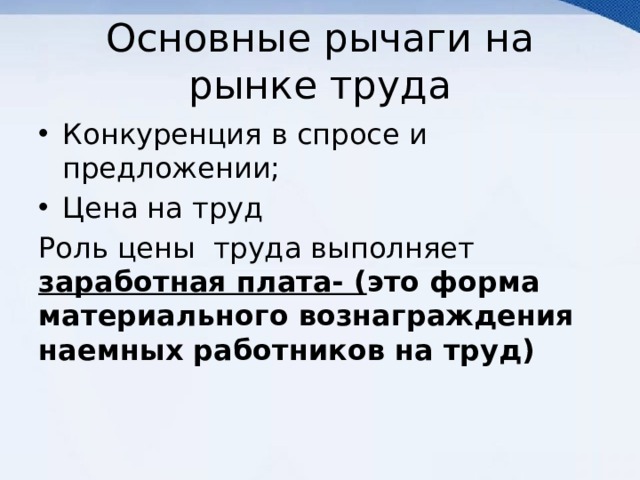 Основные рычаги на рынке труда Конкуренция в спросе и предложении; Цена на труд Роль цены труда выполняет заработная плата- ( это форма материального вознаграждения наемных работников на труд) 