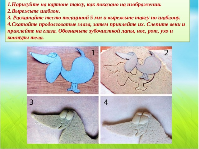 1.Нарисуйте на картоне таксу, как показано на изображении.  2.Вырежьте шаблон.  3. Раскатайте тесто толщиной 5 мм и вырежьте таксу по шаблону.  4.Скатайте продолговатые глаза, затем приклейте их. Слепите веки и приклейте на глаза. Обозначьте зубочисткой лапы, нос, рот, ухо и контуры тела.   