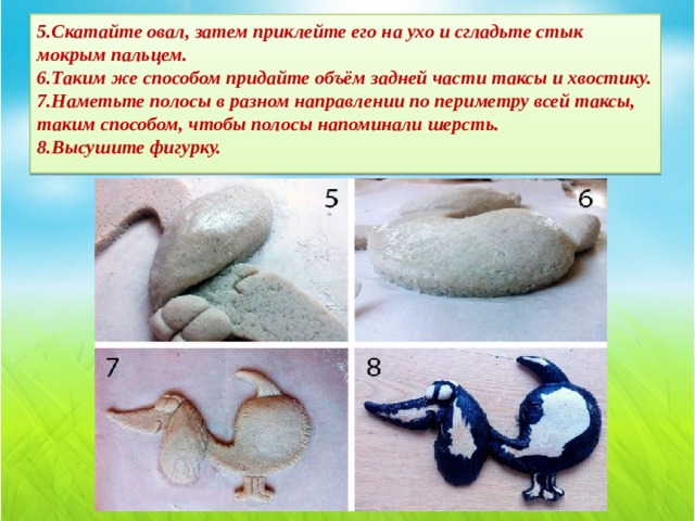 5.Скатайте овал, затем приклейте его на ухо и сгладьте стык мокрым пальцем.  6.Таким же способом придайте объём задней части таксы и хвостику.  7.Наметьте полосы в разном направлении по периметру всей таксы, таким способом, чтобы полосы напоминали шерсть.  8.Высушите фигурку. 