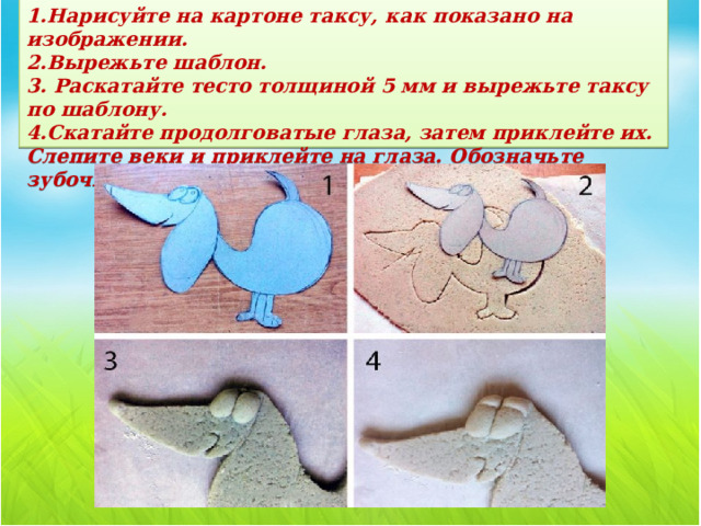 1.Нарисуйте на картоне таксу, как показано на изображении.  2.Вырежьте шаблон.  3. Раскатайте тесто толщиной 5 мм и вырежьте таксу по шаблону.  4.Скатайте продолговатые глаза, затем приклейте их. Слепите веки и приклейте на глаза. Обозначьте зубочисткой лапы, нос, рот, ухо и контуры тела.   