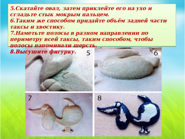 5.Скатайте овал, затем приклейте его на ухо и сгладьте стык мокрым пальцем.  6.Таким же способом придайте объём задней части таксы и хвостику.  7.Наметьте полосы в разном направлении по периметру всей таксы, таким способом, чтобы полосы напоминали шерсть.  8.Высушите фигурку. 