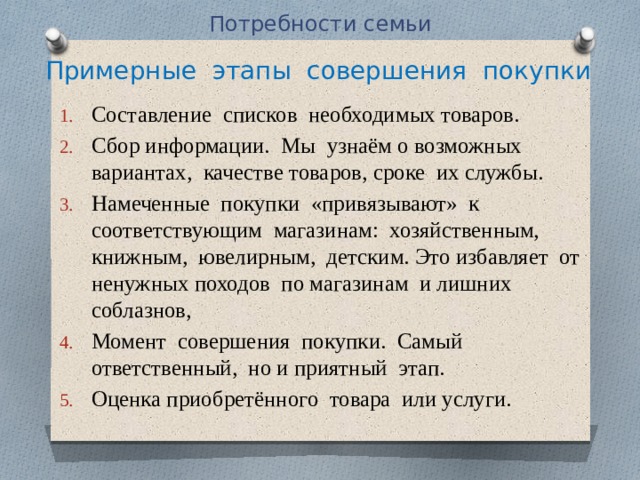 Потребности семьи Примерные этапы совершения покупки Составление списков необходимых товаров. Сбор информации. Мы узнаём о возможных вариантах, качестве товаров, сроке их службы. Намеченные покупки «привязывают» к соответствующим магазинам: хозяйственным, книжным, ювелирным, детским. Это избавляет от ненужных походов по магазинам и лишних соблазнов, Момент совершения покупки. Самый ответственный, но и приятный этап. Оценка приобретённого товара или услуги. 