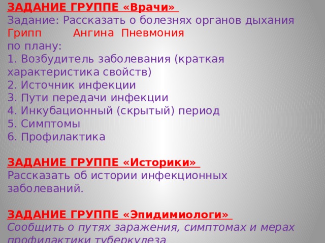   ЗАДАНИЕ ГРУППЕ «Врачи»  Задание: Рассказать о болезнях органов дыхания  Грипп  Ангина  Пневмония   по плану:  1. Возбудитель заболевания (краткая характеристика свойств)  2. Источник инфекции  3. Пути передачи инфекции  4. Инкубационный (скрытый) период  5. Симптомы  6. Профилактика   ЗАДАНИЕ ГРУППЕ «Историки»  Рассказать об истории инфекционных заболеваний.   ЗАДАНИЕ ГРУППЕ «Эпидимиологи»  Сообщить о путях заражения, симптомах и мерах профилактики туберкулеза    