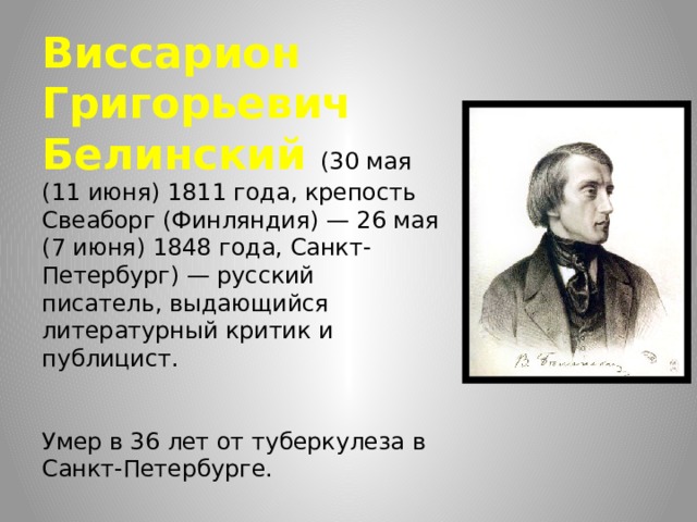 Виссарион Григорьевич Белинский (30 мая (11 июня) 1811 года, крепость Свеаборг (Финляндия) — 26 мая (7 июня) 1848 года, Санкт-Петербург) — русский писатель, выдающийся литературный критик и публицист.    Умер в 36 лет от туберкулеза в Санкт-Петербурге. 