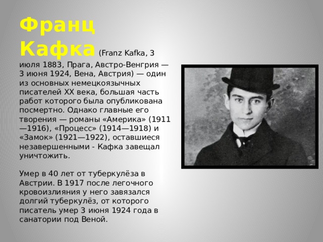 Франц Кафка  (Franz Kafka, 3 июля 1883, Прага, Австро-Венгрия — 3 июня 1924, Вена, Австрия) — один из основных немецкоязычных писателей XX века, большая часть работ которого была опубликована посмертно. Однако главные его творения — романы «Америка» (1911—1916), «Процесс» (1914—1918) и «Замок» (1921—1922), оставшиеся незавершенными - Кафка завещал уничтожить.    Умер в 40 лет от туберкулёза в Австрии. В 1917 после легочного кровоизлияния у него завязался долгий туберкулёз, от которого писатель умер 3 июня 1924 года в санатории под Веной. 