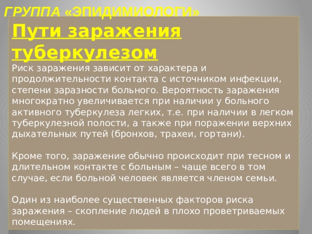 ГРУППА «ЭПИДИМИОЛОГИ» Пути заражения туберкулезом  Риск заражения зависит от характера и продолжительности контакта с источником инфекции, степени заразности больного. Вероятность заражения многократно увеличивается при наличии у больного активного туберкулеза легких, т.е. при наличии в легком туберкулезной полости, а также при поражении верхних дыхательных путей (бронхов, трахеи, гортани).   Кроме того, заражение обычно происходит при тесном и длительном контакте с больным – чаще всего в том случае, если больной человек является членом семьи.   Один из наиболее существенных факторов риска заражения – скопление людей в плохо проветриваемых помещениях. 